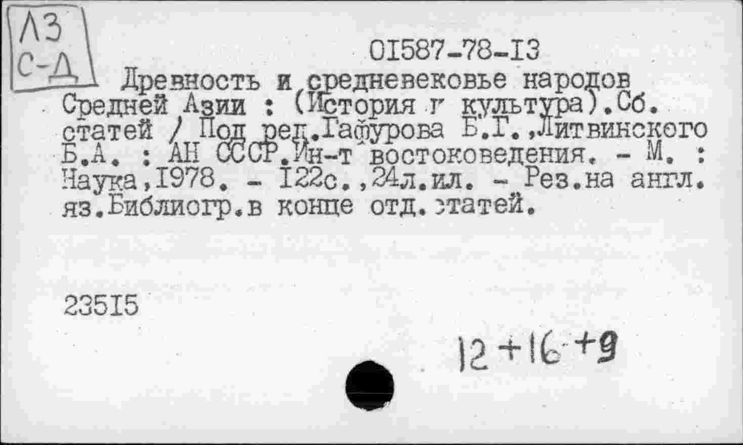 ﻿Средней Азии . , ___ґ____ статей / Под ред.Гатурова Б.А. ; АН СССР.Ин-т восто
л \	01587-78-13
=i_l Древность и средневековье народов Средней Азии : (История г культура).Сб.
____Б.Г. Дитвинского
_ . .	. н-т'востоковедения. - М. :
Наука,1978. - 122с. ,24л.ил. - Рез.на англ. яз.Библиогр.в конце отд.статей.
23515